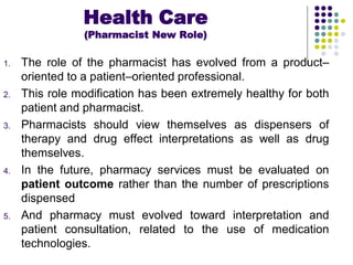 1. The role of the pharmacist has evolved from a product–
oriented to a patient–oriented professional.
2. This role modification has been extremely healthy for both
patient and pharmacist.
3. Pharmacists should view themselves as dispensers of
therapy and drug effect interpretations as well as drug
themselves.
4. In the future, pharmacy services must be evaluated on
patient outcome rather than the number of prescriptions
dispensed
5. And pharmacy must evolved toward interpretation and
patient consultation, related to the use of medication
technologies.
Health Care
(Pharmacist New Role)
 
