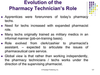© Paradigm Publishing, Inc. 127
Evolution of the
Pharmacy Technician’s Role
 Apprentices were forerunners of today’s pharmacy
techs.
 Need for techs increased with expanded pharmacist
role.
 Many techs originally trained as military medics in an
informal manner (job-on-training basis).
 Role evolved from clerk/cashier to pharmacist’s
assistant. – expected to articulate the issues of
pharmaceutical care service.
 Global view is that rather than working independently,
the pharmacy technicians / techs works under the
direction of the supervising pharmacist.
 