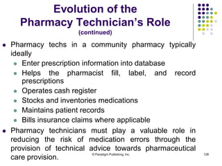 © Paradigm Publishing, Inc. 128
Evolution of the
Pharmacy Technician’s Role
(continued)
 Pharmacy techs in a community pharmacy typically
ideally
 Enter prescription information into database
 Helps the pharmacist fill, label, and record
prescriptions
 Operates cash register
 Stocks and inventories medications
 Maintains patient records
 Bills insurance claims where applicable
 Pharmacy technicians must play a valuable role in
reducing the risk of medication errors through the
provision of technical advice towards pharmaceutical
care provision.
 