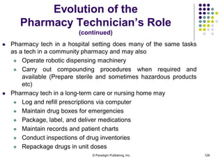 © Paradigm Publishing, Inc. 129
Evolution of the
Pharmacy Technician’s Role
(continued)
 Pharmacy tech in a hospital setting does many of the same tasks
as a tech in a community pharmacy and may also
 Operate robotic dispensing machinery
 Carry out compounding procedures when required and
available (Prepare sterile and sometimes hazardous products
etc)
 Pharmacy tech in a long-term care or nursing home may
 Log and refill prescriptions via computer
 Maintain drug boxes for emergencies
 Package, label, and deliver medications
 Maintain records and patient charts
 Conduct inspections of drug inventories
 Repackage drugs in unit doses
 