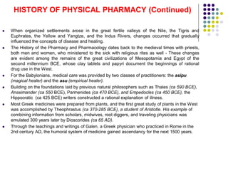  When organized settlements arose in the great fertile valleys of the Nile, the Tigris and
Euphrates, the Yellow and Yangtze, and the Indus Rivers, changes occurred that gradually
influenced the concepts of disease and healing.
 The History of the Pharmacy and Pharmacology dates back to the medieval times with priests,
both men and women, who ministered to the sick with religious rites as well - These changes
are evident among the remains of the great civilizations of Mesopotamia and Egypt of the
second millennium BCE, whose clay tablets and papyri document the beginnings of rational
drug use in the West.
 For the Babylonians, medical care was provided by two classes of practitioners: the asipu
(magical healer) and the asu (empirical healer).
 Building on the foundations laid by previous natural philosophers such as Thales (ca 590 BCE),
Anaximander (ca 550 BCE), Parmenides (ca 470 BCE), and Empedocles (ca 450 BCE), the
Hippocratic (ca 425 BCE) writers constructed a rational explanation of illness.
 Most Greek medicines were prepared from plants, and the first great study of plants in the West
was accomplished by Theophrastus (ca 370-285 BCE), a student of Aristotle. His example of
combining information from scholars, midwives, root diggers, and traveling physicians was
emulated 300 years later by Dioscorides (ca 65 AD).
 Through the teachings and writings of Galen, a Greek physician who practiced in Rome in the
2nd century AD, the humoral system of medicine gained ascendancy for the next 1500 years.
HISTORY OF PHYSICAL PHARMACY (Continued)
 