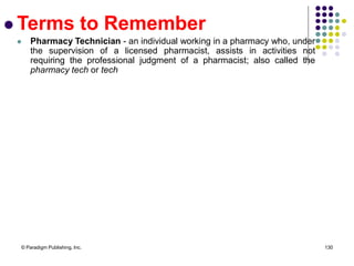 © Paradigm Publishing, Inc. 130
 Terms to Remember
 Pharmacy Technician - an individual working in a pharmacy who, under
the supervision of a licensed pharmacist, assists in activities not
requiring the professional judgment of a pharmacist; also called the
pharmacy tech or tech
 