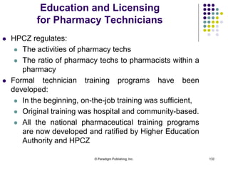 © Paradigm Publishing, Inc. 132
 HPCZ regulates:
 The activities of pharmacy techs
 The ratio of pharmacy techs to pharmacists within a
pharmacy
 Formal technician training programs have been
developed:
 In the beginning, on-the-job training was sufficient,
 Original training was hospital and community-based.
 All the national pharmaceutical training programs
are now developed and ratified by Higher Education
Authority and HPCZ
Education and Licensing
for Pharmacy Technicians
 