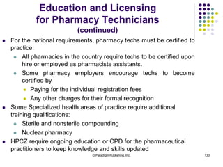 © Paradigm Publishing, Inc. 133
 For the national requirements, pharmacy techs must be certified to
practice:
 All pharmacies in the country require techs to be certified upon
hire or employed as pharmacists assistants.
 Some pharmacy employers encourage techs to become
certified by
 Paying for the individual registration fees
 Any other charges for their formal recognition
 Some Specialized health areas of practice require additional
training qualifications:
 Sterile and nonsterile compounding
 Nuclear pharmacy
 HPCZ require ongoing education or CPD for the pharmaceutical
practitioners to keep knowledge and skills updated
Education and Licensing
for Pharmacy Technicians
(continued)
 