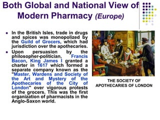  In the British Isles, trade in drugs
and spices was monopolized by
the Guild of Grocers, which had
jurisdiction over the apothecaries.
 Upon persuasion by the
philosopher-politician, Francis
Bacon, King James I granted a
charter in 1617 which formed a
separate company known as the
"Master, Wardens and Society of
the Art and Mystery of the
Apothecaries of the City of
London" over vigorous protests
of the grocers. This was the first
organization of pharmacists in the
Anglo-Saxon world.
THE SOCIETY OF
APOTHECARIES OF LONDON
Both Global and National View of
Modern Pharmacy (Europe)
 