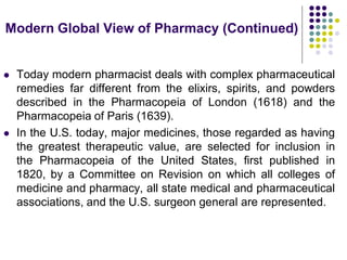  Today modern pharmacist deals with complex pharmaceutical
remedies far different from the elixirs, spirits, and powders
described in the Pharmacopeia of London (1618) and the
Pharmacopeia of Paris (1639).
 In the U.S. today, major medicines, those regarded as having
the greatest therapeutic value, are selected for inclusion in
the Pharmacopeia of the United States, first published in
1820, by a Committee on Revision on which all colleges of
medicine and pharmacy, all state medical and pharmaceutical
associations, and the U.S. surgeon general are represented.
Modern Global View of Pharmacy (Continued)
 