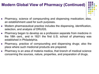  Pharmacy, science of compounding and dispensing medication; also,
an establishment used for such purposes.
 Modern pharmaceutical practice includes the dispensing, identification,
selection, and analysis of DRUGS.
 Pharmacy began to develop as a profession separate from medicine in
the 18th cent., and in 1821 the first U.S. school of pharmacy was
established in Philadelphia.
 Pharmacy, practice of compounding and dispensing drugs; also the
place where such medicinal products are prepared.
 Pharmacy is an area of materia medica, that branch of medical science
concerning the sources, nature, properties, and preparation of drugs.
Modern Global View of Pharmacy (Continued)
 