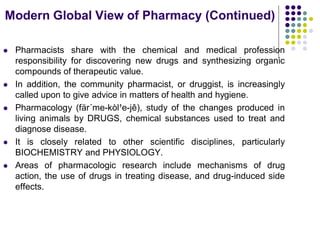  Pharmacists share with the chemical and medical profession
responsibility for discovering new drugs and synthesizing organic
compounds of therapeutic value.
 In addition, the community pharmacist, or druggist, is increasingly
called upon to give advice in matters of health and hygiene.
 Pharmacology (fär´me-kòl¹e-jê), study of the changes produced in
living animals by DRUGS, chemical substances used to treat and
diagnose disease.
 It is closely related to other scientific disciplines, particularly
BIOCHEMISTRY and PHYSIOLOGY.
 Areas of pharmacologic research include mechanisms of drug
action, the use of drugs in treating disease, and drug-induced side
effects.
Modern Global View of Pharmacy (Continued)
 
