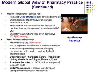  Modern Professional Societies Act:
 Replaced Guild of Grocers [self-governed] in the UK
 Opened schools of pharmacy or encouraged
institutions to do so
 Modified the rules by which one was allowed to
practice pharmacy to prolonged apprenticeship (4-8
yrs)
 Obligatory examinations were given [Germany] –
1725 (18th century)
 West European Pharmacy
 Matured during the 17th century
 Put up organized activities and a periodical literature
 Standardized proliferating formulas of varying
compositions, which lead to creation of official
pharmacopoeia
 Dispensatorium Pharmacopolarum –official book
of drug standards in Cologne, Florence, Rome
 Ricettario Florentino – 1st Official Pharmacopeia of
European world
 Lititz Pharmacopeia – hospital formulary used
during revolutionary war in Pennsylvania
Apothecary
Adventur
Modern Global View of Pharmacy Practice
(Continued)
 