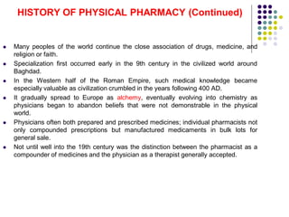  Many peoples of the world continue the close association of drugs, medicine, and
religion or faith.
 Specialization first occurred early in the 9th century in the civilized world around
Baghdad.
 In the Western half of the Roman Empire, such medical knowledge became
especially valuable as civilization crumbled in the years following 400 AD.
 It gradually spread to Europe as alchemy, eventually evolving into chemistry as
physicians began to abandon beliefs that were not demonstrable in the physical
world.
 Physicians often both prepared and prescribed medicines; individual pharmacists not
only compounded prescriptions but manufactured medicaments in bulk lots for
general sale.
 Not until well into the 19th century was the distinction between the pharmacist as a
compounder of medicines and the physician as a therapist generally accepted.
HISTORY OF PHYSICAL PHARMACY (Continued)
 
