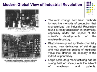  The rapid change from hand methods
to machine methods of production that
characterized the Industrial Revolution
found a ready application in pharmacy,
especially under the impact of the
scientific developments of the
nineteenth century.
 Phytochemistry and synthetic chemistry
created new derivatives of old drugs
and new chemical entities of medicinal
value that strained the capacity of the
individual pharmacy.
 Large scale drug manufacturing had its
strong hold on society with the advent
of machines and patents.
matters of health and hygiene.
Modern Global View of Industrial Revolution
 