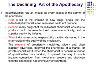 The Declining Art of the Apothecary
 Industrialization had an impact on every aspect of the activity of
the pharmacist.
 First, it led to the creation of new drugs, drugs that the
individual pharmacist’s own resources could not produce.
 Second, many drugs that the individual pharmacist was able to
produce could be manufactured more economically, and in
superior quality, by industry.
 Third, industry assumed responsibility traditionally vested in the
pharmacist for the quality of the medication.
 The plethora of proprietary medicines, widely and often
blatantly advertised, deprived the pharmacist of a market for
private specialties; it forced the pharmacist to become a vendor
of questionable merchandise; it opened the way to much
broader competition from merchants, grocers and pitchmen
than the pharmacist had previously encountered.
 