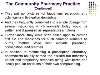  They put up tinctures (of laudanum, paregoric, and
colchicum) in five gallon demijohns.
 And they frequently combined into a single dosage from
several medicines, which normally today would be
written and dispensed as separate prescriptions.
 Further more, they were often called upon to provide
first aid and medicines for such common ailments as
burns, frostbite, colic, flesh wounds, poisoning,
constipation, and diarrhea.
 In addition to maintaining a prescription laboratory,
pharmacists usually carried the disliked but necessary
patent and proprietary remedies along with herbs and
locally popular nostrums of their own compounding.
The Community Pharmacy Practice
(Continued)
 