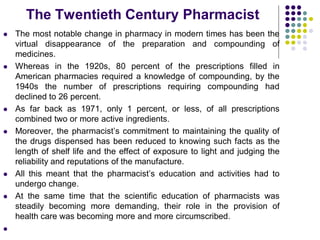  The most notable change in pharmacy in modern times has been the
virtual disappearance of the preparation and compounding of
medicines.
 Whereas in the 1920s, 80 percent of the prescriptions filled in
American pharmacies required a knowledge of compounding, by the
1940s the number of prescriptions requiring compounding had
declined to 26 percent.
 As far back as 1971, only 1 percent, or less, of all prescriptions
combined two or more active ingredients.
 Moreover, the pharmacist’s commitment to maintaining the quality of
the drugs dispensed has been reduced to knowing such facts as the
length of shelf life and the effect of exposure to light and judging the
reliability and reputations of the manufacture.
 All this meant that the pharmacist’s education and activities had to
undergo change.
 At the same time that the scientific education of pharmacists was
steadily becoming more demanding, their role in the provision of
health care was becoming more and more circumscribed.

The Twentieth Century Pharmacist
 