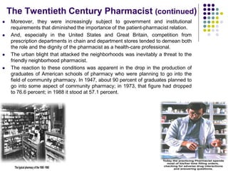 The Twentieth Century Pharmacist (continued)
 Moreover, they were increasingly subject to government and institutional
requirements that diminished the importance of the patient-pharmacist relation.
 And, especially in the United States and Great Britain, competition from
prescription departments in chain and department stores tended to demean both
the role and the dignity of the pharmacist as a health-care professional.
 The urban blight that attacked the neighborhoods was inevitably a threat to the
friendly neighborhood pharmacist.
 The reaction to these conditions was apparent in the drop in the production of
graduates of American schools of pharmacy who were planning to go into the
field of community pharmacy. In 1947, about 90 percent of graduates planned to
go into some aspect of community pharmacy; in 1973, that figure had dropped
to 76.6 percent; in 1988 it stood at 57.1 percent.
 