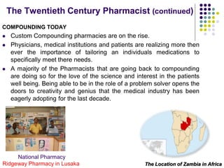 COMPOUNDING TODAY
 Custom Compounding pharmacies are on the rise.
 Physicians, medical institutions and patients are realizing more then
ever the importance of tailoring an individuals medications to
specifically meet there needs.
 A majority of the Pharmacists that are going back to compounding
are doing so for the love of the science and interest in the patients
well being. Being able to be in the role of a problem solver opens the
doors to creativity and genius that the medical industry has been
eagerly adopting for the last decade.
The Twentieth Century Pharmacist (continued)
National Pharmacy
Ridgeway Pharmacy in Lusaka The Location of Zambia in Africa
 