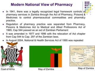 In 1941, there was a legally recognized legal framework controls of
pharmacy services in Zambia through the Act of Pharmacy, Poisons &
Medicines to control pharmaceutical commodities and pharmacy
practice,
 Regulation of pharmacy practice was separated from Pharmacy,
Poisons & Medicines Act to Medical and Allied Professions Act of
1965, Cap 544 passed as an act of Zambian Parliament
 It was amended in 1977 and 1996 with the relocation of Act chapter
from Cap 544 to Cap. 297 of the Zambian laws.
 In August 2004, National & Health Services Act of 1995 was repealed
Coat of Arms
Modern National View of Pharmacy
Map of ZambiaMap of Zambia
 
