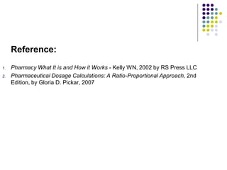 Reference:
1. Pharmacy What It is and How it Works - Kelly WN, 2002 by RS Press LLC
2. Pharmaceutical Dosage Calculations: A Ratio-Proportional Approach, 2nd
Edition, by Gloria D. Pickar, 2007
 