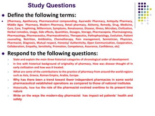 Study Questions
 Define the following terms:
 [Pharmacy, Apothecary, Pharmaceutical compounding, Ayurvedic Pharmacy, Antiquity Pharmacy,
Middle Ages Pharmacy, Modern Pharmacy, Retail pharmacy, Alchemy, Remedy, Drug, Medicine,
Cure, Care, Trephining, Millennium, Symptoms, Renaissance, Disease, Illness, Microbes, Civilization,
Herbal remedies, Usage, Side effects, Quantities, Dosages, Storage, Pharmacopeia, Pharmacognosy,
Pharmacology, Pharmaceutics, Pharmacokinetics, Therapeutics, Pathophysiology, Evolution, Patient
counseling, Nutrition, Antibiotics, Chemotherapy, Pain management, Semiotician, Physician,
Pharmacist, Diagnosis, Mutual respect, Honesty/ Authenticity, Open Communication, Cooperation,
Collaboration, Empathy, Sensitivity, Promotion, Competence, Assurance, Confidence, etc]
 Respond to the following questions:
 State and explain the main three historical categories of chronological order of development
 In line with historical background of originality of pharmacy, How was disease thought of in
early civilization and how was it treated.
 What are some of the contributions to the practice of pharmacy from around the world regions
such as Asia, Greece, Roman Empire, Arabia, Europe.
 Why has there been a trend toward fewer independent pharmacies in some world
pharmaceutical established operations as compared to those of national institutes
 Historically, how has the role of the pharmacist evolved overtime to its present time
nature
 Write on the ways the modern-day pharmacist has impact ed patients’ health and
safety
 