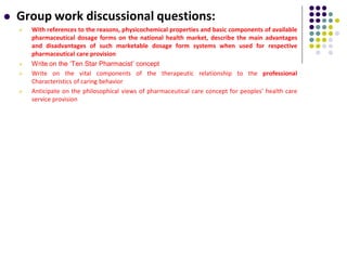  Group work discussional questions:
 With references to the reasons, physicochemical properties and basic components of available
pharmaceutical dosage forms on the national health market, describe the main advantages
and disadvantages of such marketable dosage form systems when used for respective
pharmaceutical care provision
 Write on the ‘Ten Star Pharmacist’ concept
 Write on the vital components of the therapeutic relationship to the professional
Characteristics of caring behavior
 Anticipate on the philosophical views of pharmaceutical care concept for peoples’ health care
service provision
 