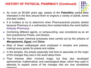  As much as 80,000 years ago, people of the Paleolithic period were
interested in the flora around them to engrave a variety of plants, bones
and deer antlers.
 It is fruitless to try to determine when Pharmaceutical practice started
because Pharmacy in a rudimentary form existed before the word (before
Antiquity Pharmacy).
 Combining different agents, or compounding, was considered as an art
form practiced by Priests, and Doctors.
 The first known chemical processes were carried out by the artisans of
Mesopotamia, Egypt, and China.
 Most of these craftspeople were employed in temples and palaces,
making luxury goods for priests and nobles.
 In the temples, the priests especially had time to speculate on the origin
of the changes they saw in the world about them.
 Their theories often involved magic, but they also developed
astronomical, mathematical, and cosmological ideas, which they used in
attempts to explain some of the changes that are now considered
HISTORY OF PHYSICAL PHARMACY (Continued)
 