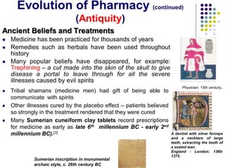 Ancient Beliefs and Treatments
 Medicine has been practiced for thousands of years
 Remedies such as herbals have been used throughout
history
 Many popular beliefs have disappeared, for example:
Trephining – a cut made into the skin of the skull to give
disease a portal to leave through for all the severe
illnesses caused by evil spirits
Physician, 15th century.
A dentist with silver forceps
and a necklace of large
teeth, extracting the tooth of
a seated man.
England - London; 1360-
1375.
 Tribal shamans (medicine men) had gift of being able to
communicate with spirits
 Other illnesses cured by the placebo effect – patients believed
so strongly in the treatment rendered that they were cured
 Many Sumerian cuneiform clay tablets record prescriptions
for medicine as early as late 6th millennium BC - early 2nd
millennium BC).[3]
Sumerian inscription in monumental
archaic style, c. 26th century BC
Evolution of Pharmacy (continued)
(Antiquity)
 