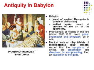 Antiquity in Babylon
 Babylon
 jewel of ancient Mesopotamia
[cradle of civilization]
 earliest known record of
practice of the art of the
apothecary.
 Practitioners of healing in this era
(about 2600 B.C.) were priest,
pharmacist and physician, all in
one.
 Medical texts on clay tablets of
Mesopotamia (800 tablets)
record first the symptoms of
illness, the prescription and
directions for compounding, then
an invocation to the gods.
PHARMACY IN ANCIENT
BABYLONIA
 