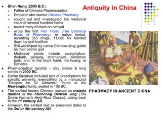  Shen Nung (2000 B.C.)
 Father of Chinese Pharmaceutics
 Emperor who started Chinese Pharmacy
 sought out and investigated the medicinal
value of several hundred herbs
 tested many of them on himself
 wrote the first Pen T-Sao (The Botanical
Basis of Pharmacy), or native herbal,
recording 365 drugs, 11,000 Rx handed
down by oral tradition
 Still worshiped by native Chinese drug guilds
as their patron god
 Medicinal plants include podophyllum,
rhubarb, ginseng, stramonium, cinnamon
bark, and, in the boy's hand, ma huang, or
Ephedra.
 Pharmaceutical records - clay tablets & long
scrolls in 2000 BC.
 Earlier literature included lists of prescriptions for
specific ailments, exemplified by a manuscript
"Recipes for 52 Ailments", found in the
Mawangdui tomb, sealed in 168 BC.
 The earliest known Chinese manual on materia
medica is the Shennong Bencao Jing (The
Divine Farmer's Herb-Root Classic), dating back
to the 1st century AD.
 However, the earliest text as preserved dates to
the 3rd or 4th century AD.
PHARMACY IN ANCIENT CHINA
Antiquity in China
 