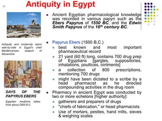 Antiquity in Egypt
Antiquity and modernity stand
side-by-side in Egypt's chief
Mediterranean seaport of
Alexandria.
DAYS OF THE
PAPYRUS EBERS
Egyptian medicine dates
from about 2900 B.C
 Ancient Egyptian pharmacological knowledge
was recorded in various papyri such as the
Ebers Papyrus of 1550 BC, and the Edwin
Smith Papyrus of the 16th century BC.
 Papyrus Ebers (1500 B.C.)
 best known and most important
pharmaceutical record
 21 yard (60 ft) long, contains 700 drug prep
of Egyptians [gargles, suppositories,
inhalations, poultices, ointments]
 a collection of 800 prescriptions,
mentioning 700 drugs
 might have been dictated to a scribe by a
head pharmacist as he directed
compounding activities in the drug room
 Pharmacy in ancient Egypt was conducted by
two or more echelons [higher authority]:
 gatherers and preparers of drugs
 "chiefs of fabrication," or head pharmacists
 Use of mortars, pestles, hand mills, sieves
& weighing scales
 