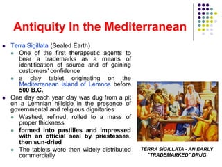 Antiquity In the Mediterranean
 Terra Sigillata (Sealed Earth)
 One of the first therapeutic agents to
bear a trademarks as a means of
identification of source and of gaining
customers' confidence
 a clay tablet originating on the
Mediterranean island of Lemnos before
500 B.C.
 One day each year clay was dug from a pit
on a Lemnian hillside in the presence of
governmental and religious dignitaries
 Washed, refined, rolled to a mass of
proper thickness
 formed into pastilles and impressed
with an official seal by priestesses,
then sun-dried
 The tablets were then widely distributed
commercially
TERRA SIGILLATA - AN EARLY
"TRADEMARKED" DRUG
 
