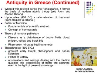  When it was revived during the Renaissance, it formed
the basis of modern atomic theory (see Atom and
Atomic Theory).
 Hippocrates [460 BC] - rationalization of treatment
(from magical to rational )
 Father of Medicine
 Fundamentals of scientific method
 Concept of homeostasis
 Theory of humoral pathology
 Disease as a disturbance of body’s fluids blood,
phlegm, yellow and black bile
 Pharmakon –drug as healing remedy
 Theophrastus [300 B.C.]
 greatest early Greek philosophers and natural
scientists
 Father of Botany
 observations and writings dealing with the medical
qualities and peculiarities of herbs are accurate,
even in the light of present knowledge
Antiquity in Greece (Continued)
THEOPHRASTUS -
FATHER OF BOTANY
 