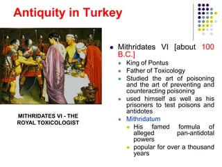 Antiquity in Turkey
 Mithridates VI [about 100
B.C.]
 King of Pontus
 Father of Toxicology
 Studied the art of poisoning
and the art of preventing and
counteracting poisoning
 used himself as well as his
prisoners to test poisons and
antidotes
 Mithridatum
 His famed formula of
alleged pan-antidotal
powers
 popular for over a thousand
years
MITHRIDATES VI - THE
ROYAL TOXICOLOGIST
 