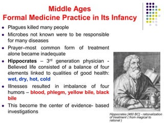 Middle Ages
Formal Medicine Practice in Its Infancy
 Plagues killed many people
 Microbes not known were to be responsible
for many diseases
 Prayer–most common form of treatment
alone became inadequate
 Hippocrates – 3rd generation physician -
Believed life consisted of a balance of four
elements linked to qualities of good health:
wet, dry, hot, cold
 Illnesses resulted in imbalance of four
humors – blood, phlegm, yellow bile, black
bile
 This become the center of evidence- based
investigations Hippocrates [460 BC] - rationalization
of treatment ( from magical to
rational )
 