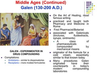  On the Art of Healing, most
famous writing
 practiced and taught both
Pharmacy and Medicine in
Rome
 First Pharmacist/Botanist
 associated with Galenicals
(tinctures, fluidextracts,
syrups, ointments)
 A class of
pharmaceuticals
compounded by
mechanical means
 originator of the formula for a
cold cream, essentially
similar to that known today
 Many procedures Galen
originated have their
counterparts in today's
modern compounding
laboratories
 Compilations:
 Antidotaria – similar to dispensatories
 Receptaria – more modest formularies
GALEN - EXPERIMENTER IN
DRUG COMPOUNDING
Middle Ages (Continued)
Galen (130-200 A.D.)
 