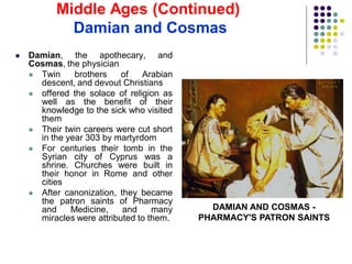  Damian, the apothecary, and
Cosmas, the physician
 Twin brothers of Arabian
descent, and devout Christians
 offered the solace of religion as
well as the benefit of their
knowledge to the sick who visited
them
 Their twin careers were cut short
in the year 303 by martyrdom
 For centuries their tomb in the
Syrian city of Cyprus was a
shrine. Churches were built in
their honor in Rome and other
cities
 After canonization, they became
the patron saints of Pharmacy
and Medicine, and many
miracles were attributed to them.
DAMIAN AND COSMAS -
PHARMACY'S PATRON SAINTS
Middle Ages (Continued)
Damian and Cosmas
 