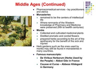  Pharmacomedical services - lay practitioners
and clerics
 Monasteries
 remained to be the centers of intellectual
life
 Where remnants of the Western
knowledge of Pharmacy and Medicine
were preserved (fifth to twelfth centuries)
 Monks
 Collected and cultivated medicinal plants
 Distilled aromatic and cordial flowers
 prepared herbs according to the art of the
apothecary for the benefit of the sick and
injured
 Herb gardens such as the ones used by
monks may still be found in monasteries in
many countries.
 Famous manuscripts:
 De Viribus Herbarum (Herbs Used by
the People) – Abbot Odo in France
 Causae et Curae – Abbess Hildegard
in Germany
Middle Ages (Continued)
 