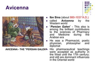 Avicenna
 Ibn Sina (about 980-1037 A.D.)
 called Avicenna by the
Western world
 “Persian Galen” - This also is
among the brilliant contributors
to the sciences of Pharmacy
and Medicine during the
Arabian era
 He was a Pharmacist, poetic
physician, philosopher and
diplomat
 His pharmaceutical teachings
were accepted as authority in
the West until the 17th century;
and still are dominant influences
in the Oriental world
AVICENNA - THE "PERSIAN GALEN"
 