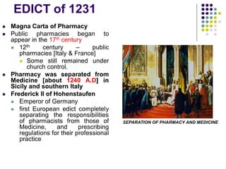 EDICT of 1231
 Magna Carta of Pharmacy
 Public pharmacies began to
appear in the 17th century
 12th century – public
pharmacies [Italy & France]
 Some still remained under
church control.
 Pharmacy was separated from
Medicine [about 1240 A.D] in
Sicily and southern Italy
 Frederick II of Hohenstaufen
 Emperor of Germany
 first European edict completely
separating the responsibilities
of pharmacists from those of
Medicine, and prescribing
regulations for their professional
practice
SEPARATION OF PHARMACY AND MEDICINE
 