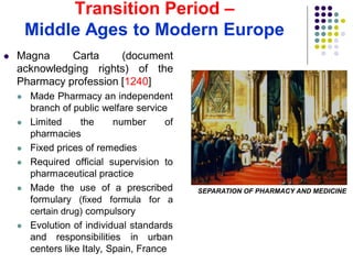 Transition Period –
Middle Ages to Modern Europe
 Magna Carta (document
acknowledging rights) of the
Pharmacy profession [1240]
 Made Pharmacy an independent
branch of public welfare service
 Limited the number of
pharmacies
 Fixed prices of remedies
 Required official supervision to
pharmaceutical practice
 Made the use of a prescribed
formulary (fixed formula for a
certain drug) compulsory
 Evolution of individual standards
and responsibilities in urban
centers like Italy, Spain, France
SEPARATION OF PHARMACY AND MEDICINE
 