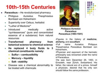 Paracelsus – He revolutionized pharmacy
 Philippus Aureolus Theophrastus
Bombast von Hohenheim
 Superiority over Celsus, herbalist
 “Luther of Medicine”
 Introduced medically active
“quintessences” (pure and concentrated
essence of a substance) from natural
resources
 Transformed pharmacy from
botanical science to chemical science
 He replaced 4 body fluids to 3
chemical constituents namely:
 Sulfur – combustibility
 Mercury – liquidity
 Salt - stability
 Disease was a chemical abnormality to
be treated with chemicals
10th-15th Centuries
Philippus Aureolus
Paracelsus
Paracelsus (1493-1541)
•Figures in the history of medicine,
alchemy, and occultism
•Full name Auraelus Philippus
Theophrastus Paracelsus Bombast von
Hohenheim,
•Physician and exponent of the hermetic
philosophy was renowned under the name
of Paracelsus.
•He was born December 26, 1493, in
Einsideln, near Zürich, Switzerland. His
father, the natural son of a prince, himself
a physician, desired that his only son
should follow the same profession.
 