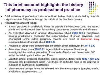  Brief overview of profession roots as outlined below, that is study history from its
origin in ancient Babylonia through the middle of the twentieth century
 Pharmacy in ancient times:
 It was practiced in prehistoric times as people instintinctively used the water,
plants and earth around them for soothing compresses on wounds and ailments
 As civilization dawned in ancient Mesopotamia (about 2600 B.C.), Babylonian
healing practitioners combined the responsibilities of priest, physician, and
pharmacist, some oldest pharmacy records are found in Sumerian clay
cuneiform tablets that date about 200 B.C.
 Retailers of drugs were concentrated on certain street in Babylon by 2111 B.C
 An ancient china (circa 200 B.C), legend tells that emperor Shen Nung
investigated the medical properties of hundreds of herbs, and he recorded 365
native herbal drugs in the first pen T’sao
 Egyptian priest, prepared medicines, ebers papyrus dates from 1900-1100 B.C
contains 800 prescriptions using 700 drugs, of particular note in the papyrus is
inclusion of quantities of substances
 Many modern dosage forms are referred to in the ebers papyrus (gargles, snuffs,
inhalations, suppositories…..)
This brief account highlights the history
of pharmacy as professional practice
 