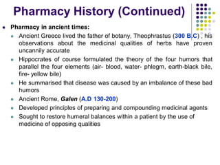  Pharmacy in ancient times:
 Ancient Greece lived the father of botany, Theophrastus (300 B.C) , his
observations about the medicinal qualities of herbs have proven
uncannily accurate
 Hippocrates of course formulated the theory of the four humors that
parallel the four elements (air- blood, water- phlegm, earth-black bile,
fire- yellow bile)
 He summarised that disease was caused by an imbalance of these bad
humors
 Ancient Rome, Galen (A.D 130-200)
 Developed principles of preparing and compounding medicinal agents
 Sought to restore humeral balances within a patient by the use of
medicine of opposing qualities
Pharmacy History (Continued)
 