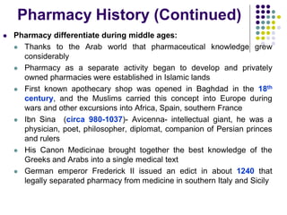  Pharmacy differentiate during middle ages:
 Thanks to the Arab world that pharmaceutical knowledge grew
considerably
 Pharmacy as a separate activity began to develop and privately
owned pharmacies were established in Islamic lands
 First known apothecary shop was opened in Baghdad in the 18th
century, and the Muslims carried this concept into Europe during
wars and other excursions into Africa, Spain, southern France
 Ibn Sina (circa 980-1037)- Avicenna- intellectual giant, he was a
physician, poet, philosopher, diplomat, companion of Persian princes
and rulers
 His Canon Medicinae brought together the best knowledge of the
Greeks and Arabs into a single medical text
 German emperor Frederick II issued an edict in about 1240 that
legally separated pharmacy from medicine in southern Italy and Sicily
Pharmacy History (Continued)
 