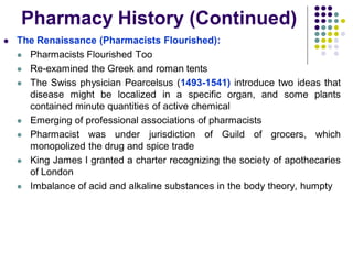  The Renaissance (Pharmacists Flourished):
 Pharmacists Flourished Too
 Re-examined the Greek and roman tents
 The Swiss physician Pearcelsus (1493-1541) introduce two ideas that
disease might be localized in a specific organ, and some plants
contained minute quantities of active chemical
 Emerging of professional associations of pharmacists
 Pharmacist was under jurisdiction of Guild of grocers, which
monopolized the drug and spice trade
 King James I granted a charter recognizing the society of apothecaries
of London
 Imbalance of acid and alkaline substances in the body theory, humpty
Pharmacy History (Continued)
 