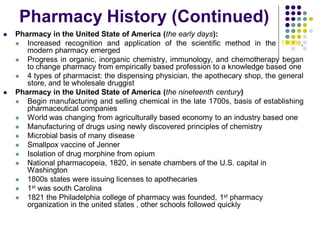  Pharmacy in the United State of America (the early days):
 Increased recognition and application of the scientific method in the 1700s,
modern pharmacy emerged
 Progress in organic, inorganic chemistry, immunology, and chemotherapy began
to change pharmacy from empirically based profession to a knowledge based one
 4 types of pharmacist: the dispensing physician, the apothecary shop, the general
store, and te wholesale druggist
 Pharmacy in the United State of America (the nineteenth century)
 Begin manufacturing and selling chemical in the late 1700s, basis of establishing
pharmaceutical companies
 World was changing from agriculturally based economy to an industry based one
 Manufacturing of drugs using newly discovered principles of chemistry
 Microbial basis of many disease
 Smallpox vaccine of Jenner
 Isolation of drug morphine from opium
 National pharmacopeia, 1820, in senate chambers of the U.S. capital in
Washington
 1800s states were issuing licenses to apothecaries
 1st was south Carolina
 1821 the Philadelphia college of pharmacy was founded, 1st pharmacy
organization in the united states , other schools followed quickly
Pharmacy History (Continued)
 