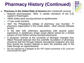  Pharmacy in the United State of America (the nineteenth century)
 National pharmacopeia, 1820, in senate chambers of the U.S.
capital in Washington
 1800s states were issuing licenses to apothecaries
 1st was south Carolina
 1821 the Philadelphia college of pharmacy was founded, 1st
pharmacy organization in the united states , other schools followed
quickly
 In the later half, pharmacy apprentices with several years’
experience in apothecary shops would attend school for a limited
amount of time before coming licensed pharmacist
 A physician chemist at the university of Michigan changed that.
Albert Perscott believed that the scientific foundation of pharmacy
should be laid first through didactic educational programs and only
then should the student attempt to learn the practical side of the
trade through an apprenticeship
 He was rejected as a delegate at the 1871 AphA convention in St. Louis but
time proved him right!
Pharmacy History (Continued)
 
