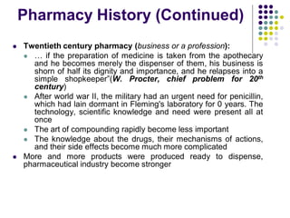 Twentieth century pharmacy (business or a profession):
 … if the preparation of medicine is taken from the apothecary
and he becomes merely the dispenser of them, his business is
shorn of half its dignity and importance, and he relapses into a
simple shopkeeper”(W. Procter, chief problem for 20th
century)
 After world war II, the military had an urgent need for penicillin,
which had lain dormant in Fleming's laboratory for 0 years. The
technology, scientific knowledge and need were present all at
once
 The art of compounding rapidly become less important
 The knowledge about the drugs, their mechanisms of actions,
and their side effects become much more complicated
 More and more products were produced ready to dispense,
pharmaceutical industry become stronger
Pharmacy History (Continued)
 