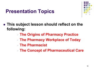 52
Presentation Topics
 This subject lesson should reflect on the
following:
 The Origins of Pharmacy Practice
 The Pharmacy Workplace of Today
 The Pharmacist
 The Concept of Pharmaceutical Care
 