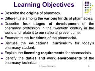 © Paradigm Publishing, Inc. 53
Learning Objectives
 Describe the origins of pharmacy.
 Differentiate among the various kinds of pharmacies.
 Describe four stages of development of the
pharmacy profession in the twentieth century in the
world and relate it to our national present time.
 Enumerate the functions of the pharmacist.
 Discuss the educational curriculum for today’s
pharmacy student.
 Explain the licensing requirements for pharmacists.
 Identify the duties and work environments of the
pharmacy technician.
 