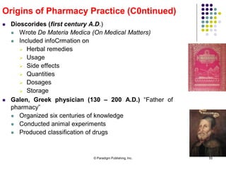 © Paradigm Publishing, Inc. 55
 Dioscorides (first century A.D.)
 Wrote De Materia Medica (On Medical Matters)
 Included infoCrmation on
 Herbal remedies
 Usage
 Side effects
 Quantities
 Dosages
 Storage
Origins of Pharmacy Practice (C0ntinued)
 Galen, Greek physician (130 – 200 A.D.) “Father of
pharmacy”
 Organized six centuries of knowledge
 Conducted animal experiments
 Produced classification of drugs
 